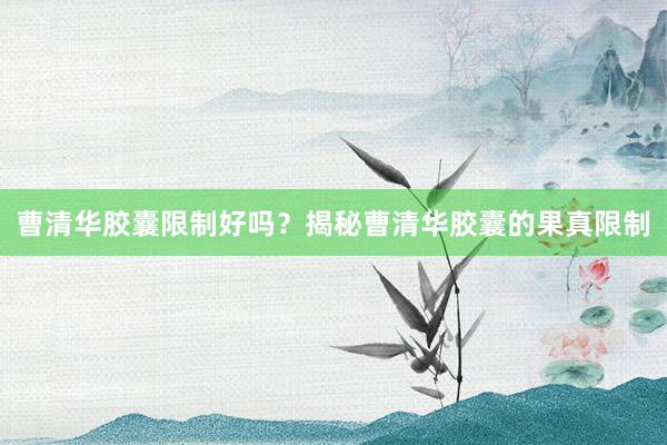 曹清华胶囊限制好吗？揭秘曹清华胶囊的果真限制