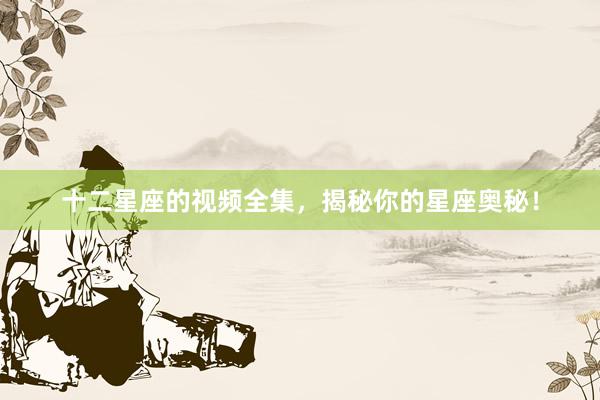 十二星座的视频全集，揭秘你的星座奥秘！